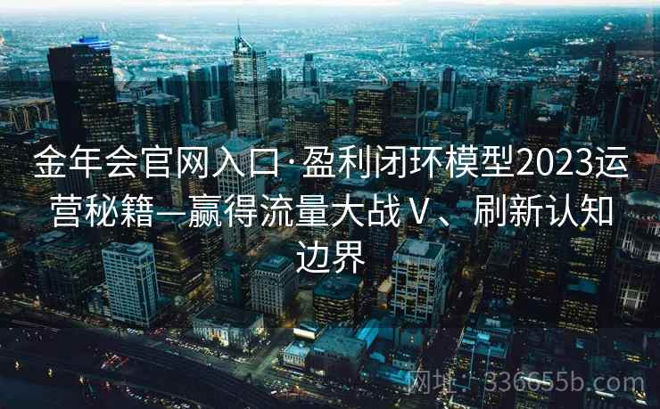 金年会官网入口·盈利闭环模型2023运营秘籍—赢得流量大战Ⅴ、刷新认知边界