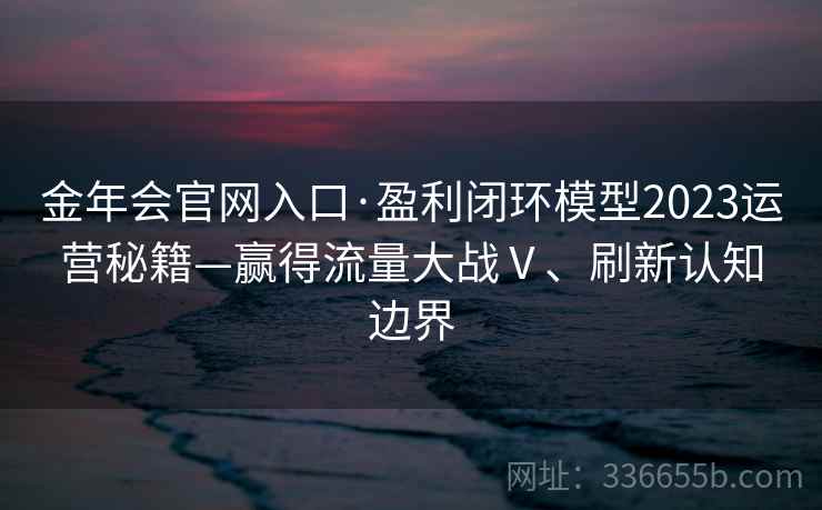 金年会官网入口·盈利闭环模型2023运营秘籍—赢得流量大战Ⅴ、刷新认知边界