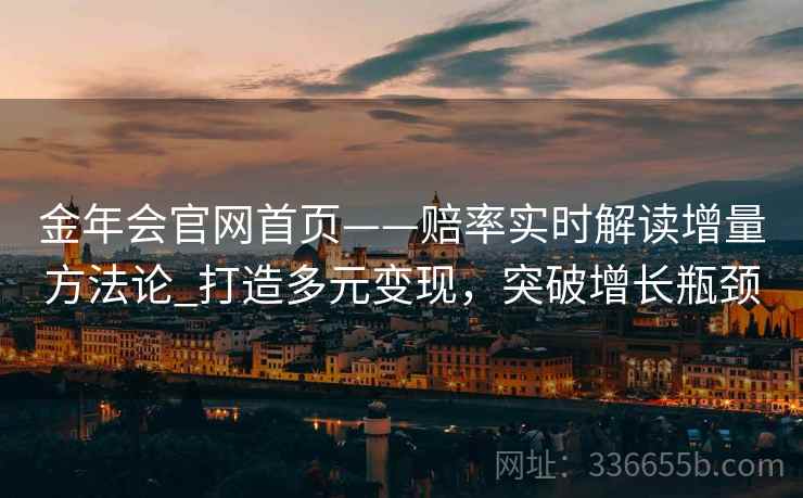 金年会官网首页——赔率实时解读增量方法论_打造多元变现，突破增长瓶颈