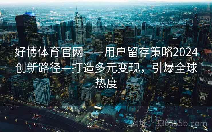好博体育官网——用户留存策略2024创新路径—打造多元变现，引爆全球热度