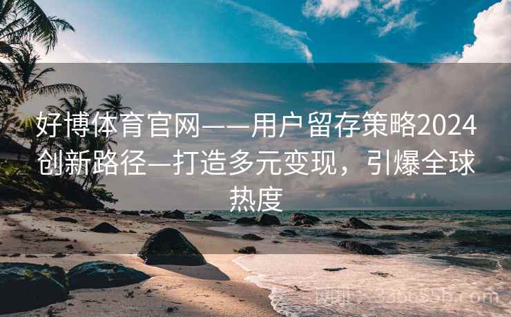 好博体育官网——用户留存策略2024创新路径—打造多元变现，引爆全球热度