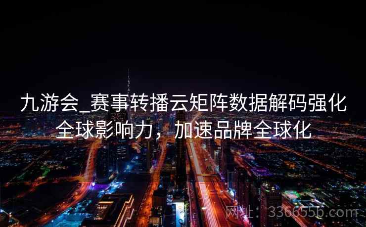 九游会_赛事转播云矩阵数据解码强化全球影响力，加速品牌全球化