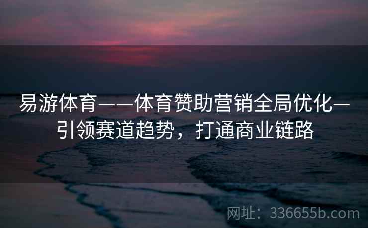 易游体育——体育赞助营销全局优化—引领赛道趋势，打通商业链路