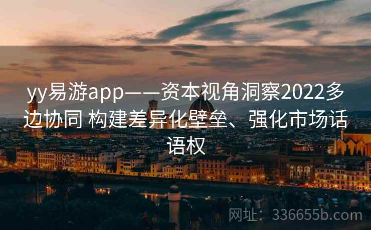 yy易游app——资本视角洞察2022多边协同 构建差异化壁垒、强化市场话语权