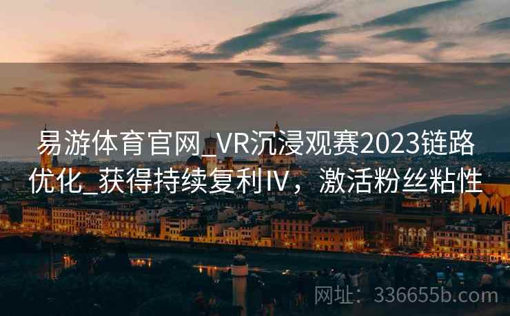 易游体育官网_VR沉浸观赛2023链路优化_获得持续复利Ⅳ，激活粉丝粘性