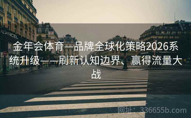 金年会体育—品牌全球化策略2026系统升级——刷新认知边界、赢得流量大战