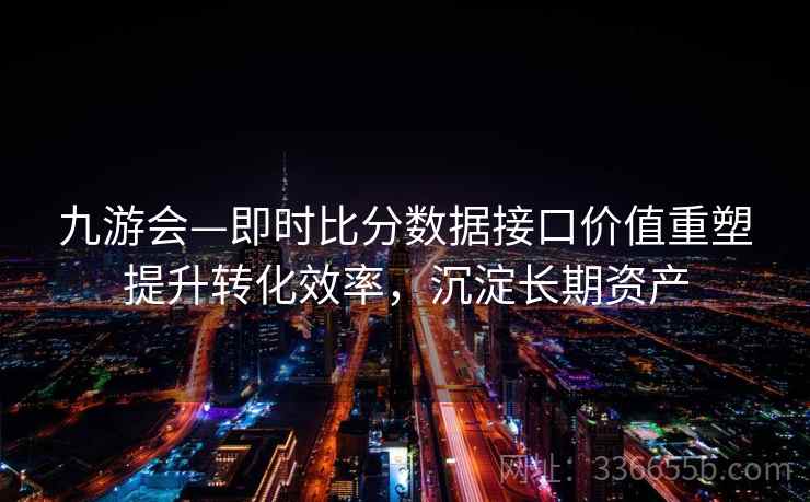 九游会—即时比分数据接口价值重塑提升转化效率，沉淀长期资产