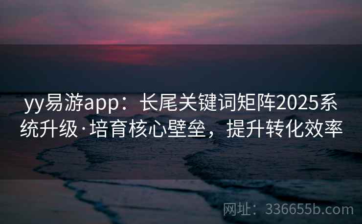 yy易游app：长尾关键词矩阵2025系统升级·培育核心壁垒，提升转化效率