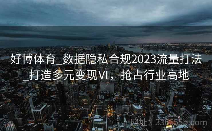 好博体育_数据隐私合规2023流量打法_打造多元变现Ⅵ，抢占行业高地