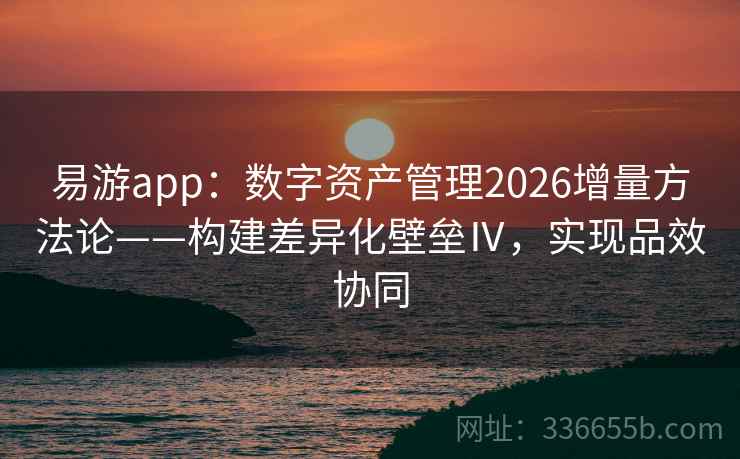 易游app：数字资产管理2026增量方法论——构建差异化壁垒Ⅳ，实现品效协同