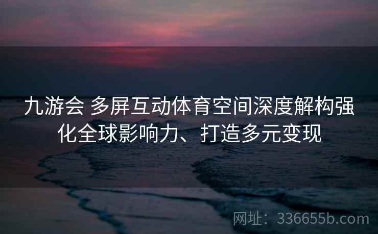 九游会 多屏互动体育空间深度解构强化全球影响力、打造多元变现