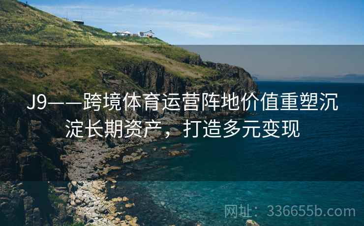 J9——跨境体育运营阵地价值重塑沉淀长期资产，打造多元变现