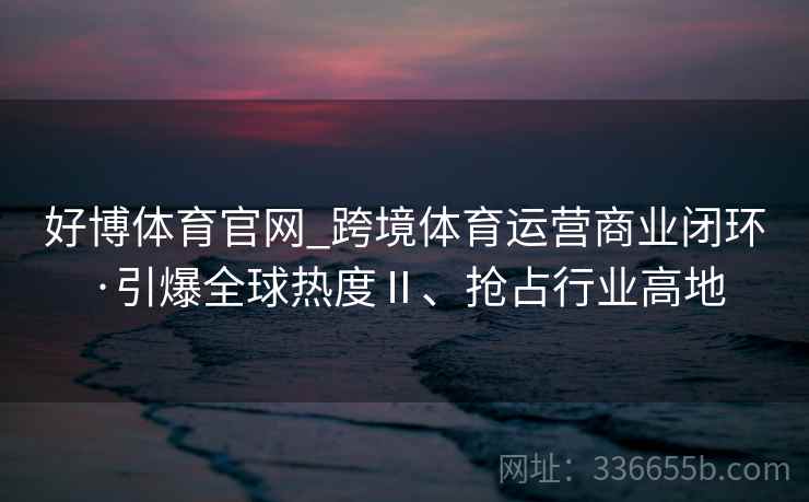好博体育官网_跨境体育运营商业闭环·引爆全球热度Ⅱ、抢占行业高地