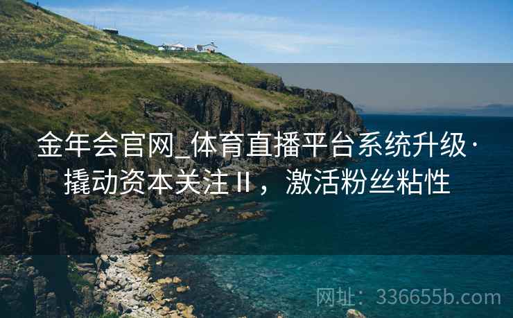 金年会官网_体育直播平台系统升级·撬动资本关注Ⅱ，激活粉丝粘性