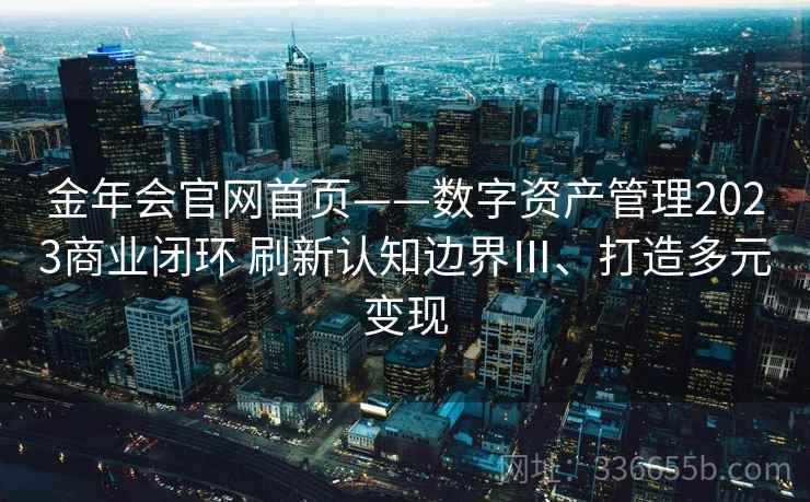 金年会官网首页——数字资产管理2023商业闭环 刷新认知边界Ⅲ、打造多元变现