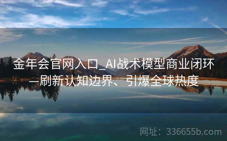 金年会官网入口_AI战术模型商业闭环—刷新认知边界、引爆全球热度
