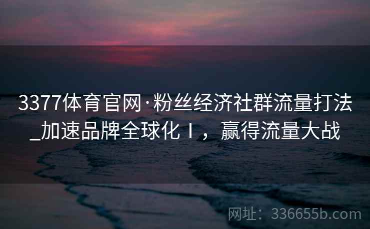 3377体育官网·粉丝经济社群流量打法_加速品牌全球化Ⅰ，赢得流量大战