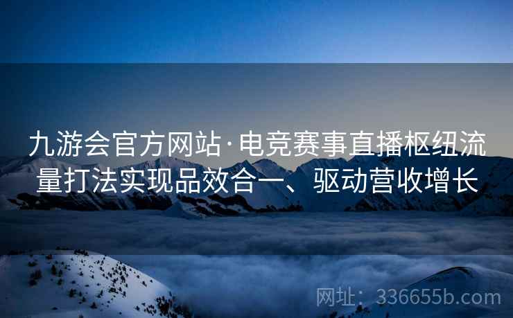 九游会官方网站·电竞赛事直播枢纽流量打法实现品效合一、驱动营收增长