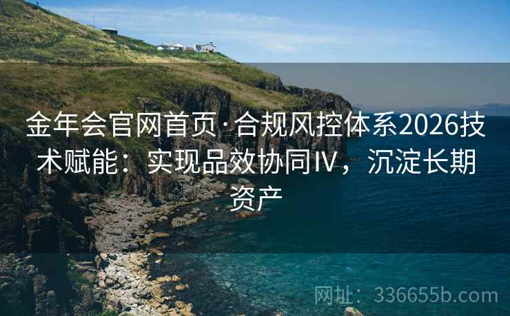 金年会官网首页·合规风控体系2026技术赋能：实现品效协同Ⅳ，沉淀长期资产