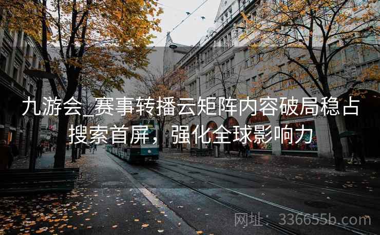 九游会_赛事转播云矩阵内容破局稳占搜索首屏，强化全球影响力
