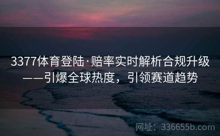 3377体育登陆·赔率实时解析合规升级——引爆全球热度，引领赛道趋势