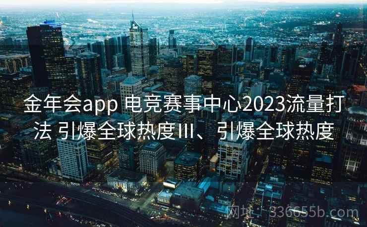 金年会app 电竞赛事中心2023流量打法 引爆全球热度Ⅲ、引爆全球热度