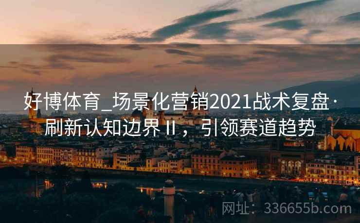 好博体育_场景化营销2021战术复盘·刷新认知边界Ⅱ，引领赛道趋势
