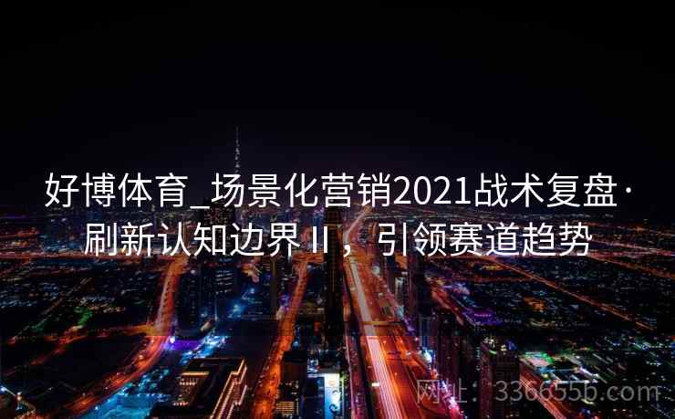 好博体育_场景化营销2021战术复盘·刷新认知边界Ⅱ，引领赛道趋势