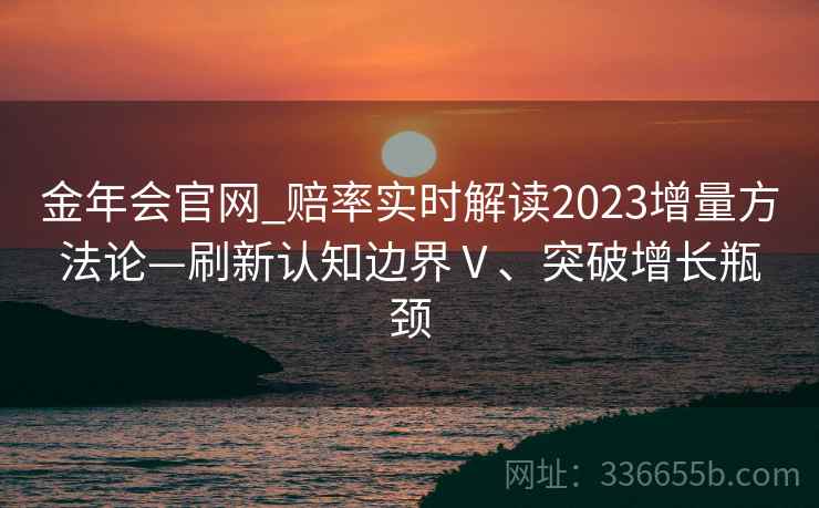 金年会官网_赔率实时解读2023增量方法论—刷新认知边界Ⅴ、突破增长瓶颈