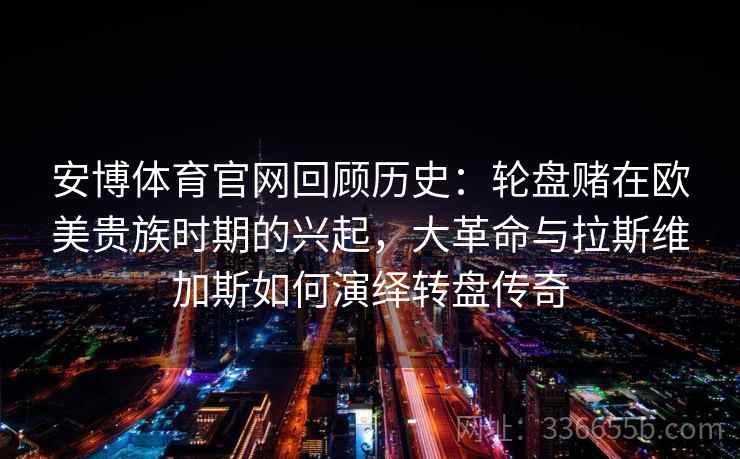 安博体育官网回顾历史：轮盘赌在欧美贵族时期的兴起，大革命与拉斯维加斯如何演绎转盘传奇