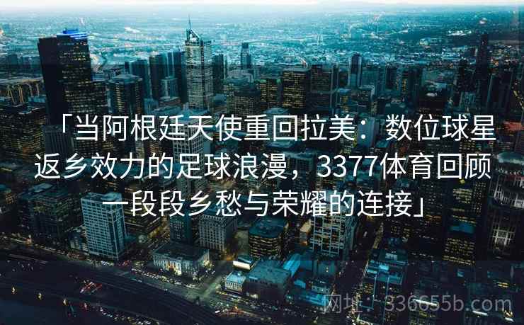 「当阿根廷天使重回拉美：数位球星返乡效力的足球浪漫，3377体育回顾一段段乡愁与荣耀的连接」