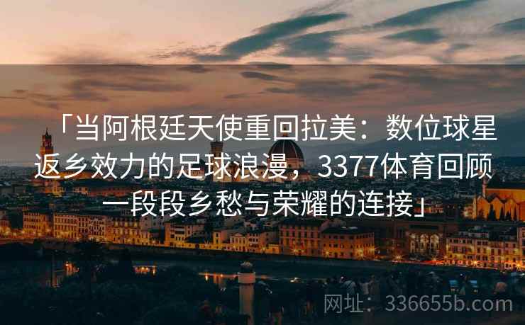 「当阿根廷天使重回拉美：数位球星返乡效力的足球浪漫，3377体育回顾一段段乡愁与荣耀的连接」