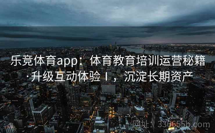 乐竞体育app：体育教育培训运营秘籍·升级互动体验Ⅰ，沉淀长期资产
