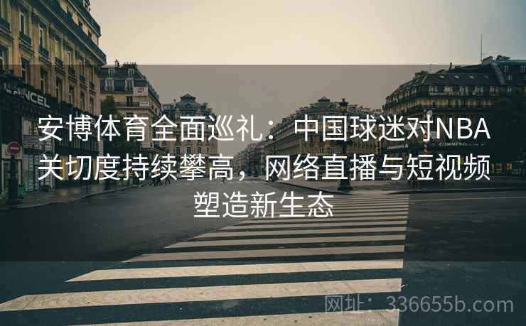 安博体育全面巡礼：中国球迷对NBA关切度持续攀高，网络直播与短视频塑造新生态