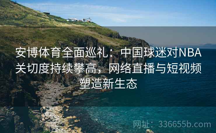 安博体育全面巡礼：中国球迷对NBA关切度持续攀高，网络直播与短视频塑造新生态