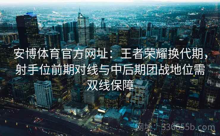 安博体育官方网址：王者荣耀换代期，射手位前期对线与中后期团战地位需双线保障