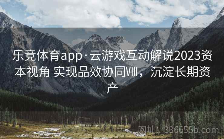 乐竞体育app·云游戏互动解说2023资本视角 实现品效协同Ⅷ，沉淀长期资产