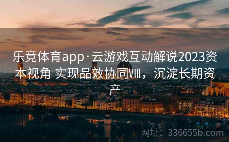 乐竞体育app·云游戏互动解说2023资本视角 实现品效协同Ⅷ，沉淀长期资产