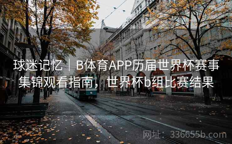 球迷记忆｜B体育APP历届世界杯赛事集锦观看指南，世界杯b组比赛结果