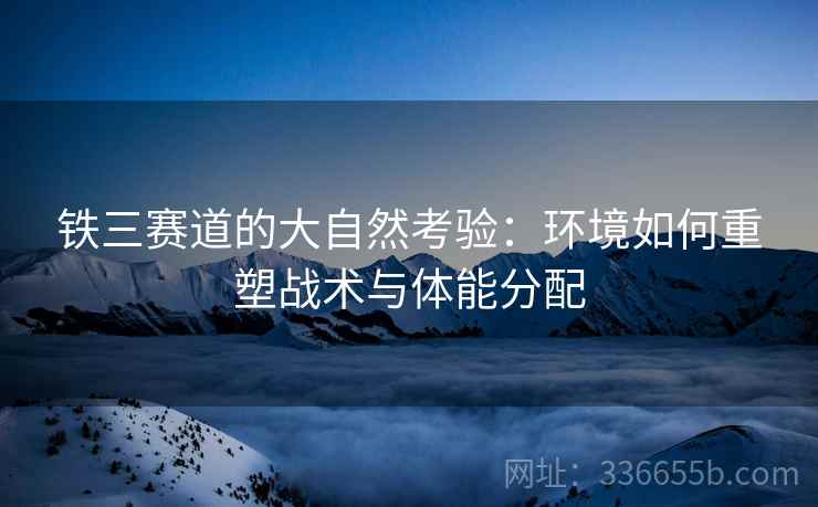 铁三赛道的大自然考验：环境如何重塑战术与体能分配