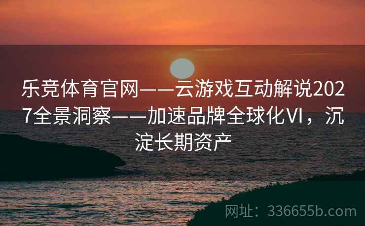 乐竞体育官网——云游戏互动解说2027全景洞察——加速品牌全球化Ⅵ，沉淀长期资产