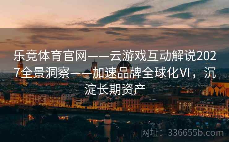 乐竞体育官网——云游戏互动解说2027全景洞察——加速品牌全球化Ⅵ，沉淀长期资产