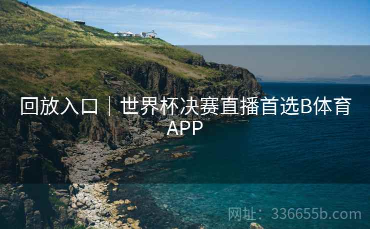 回放入口｜世界杯决赛直播首选B体育APP
