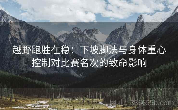 越野跑胜在稳：下坡脚法与身体重心控制对比赛名次的致命影响