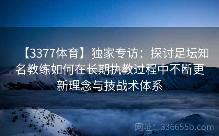 【3377体育】独家专访：探讨足坛知名教练如何在长期执教过程中不断更新理念与技战术体系