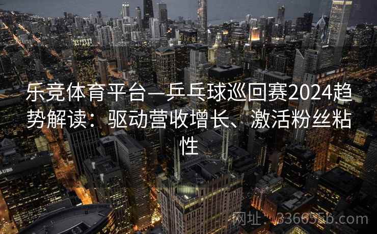 乐竞体育平台—乒乓球巡回赛2024趋势解读：驱动营收增长、激活粉丝粘性