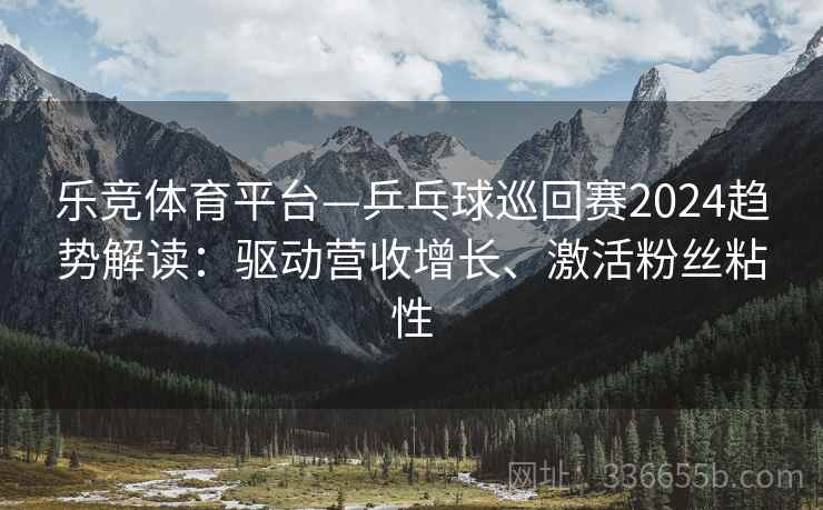 乐竞体育平台—乒乓球巡回赛2024趋势解读：驱动营收增长、激活粉丝粘性