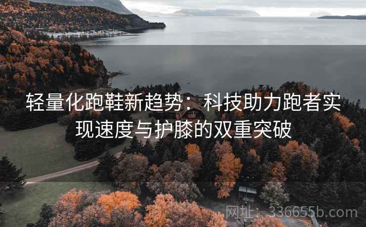 轻量化跑鞋新趋势：科技助力跑者实现速度与护膝的双重突破