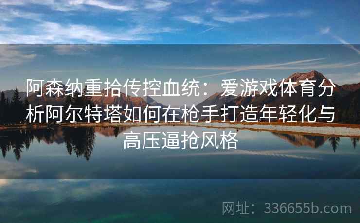 阿森纳重拾传控血统：爱游戏体育分析阿尔特塔如何在枪手打造年轻化与高压逼抢风格